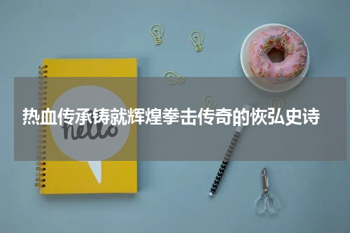  热血传承铸就辉煌拳击传奇的恢弘史诗