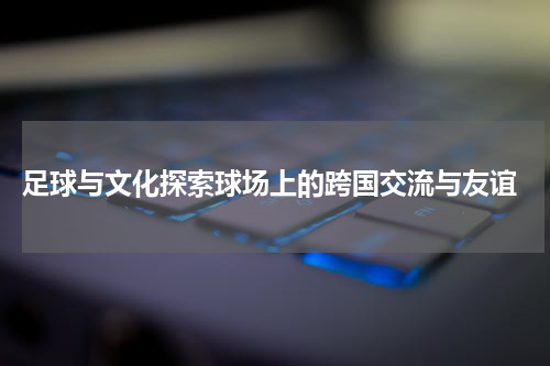  足球与文化探索球场上的跨国交流与友谊