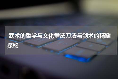  武术的哲学与文化拳法刀法与剑术的精髓探秘