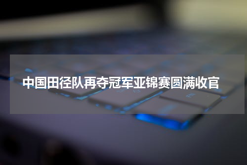  中国田径队再夺冠军亚锦赛圆满收官