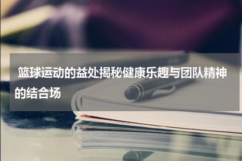  篮球运动的益处揭秘健康乐趣与团队精神的结合场
