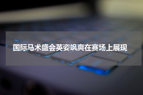  国际马术盛会英姿飒爽在赛场上展现