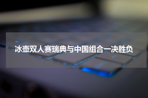 冰壶双人赛瑞典与中国组合一决胜负