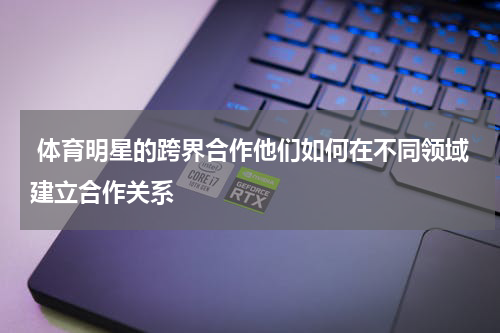  体育明星的跨界合作他们如何在不同领域建立合作关系