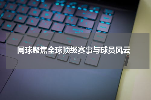  网球聚焦全球顶级赛事与球员风云