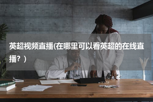 英超视频直播(在哪里可以看英超的在线直播？)