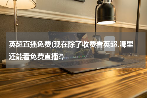 英超直播免费(现在除了收费看英超,哪里还能看免费直播?)