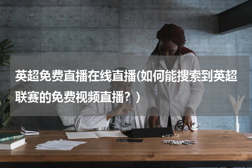 英超免费直播在线直播(如何能搜索到英超联赛的免费视频直播？)