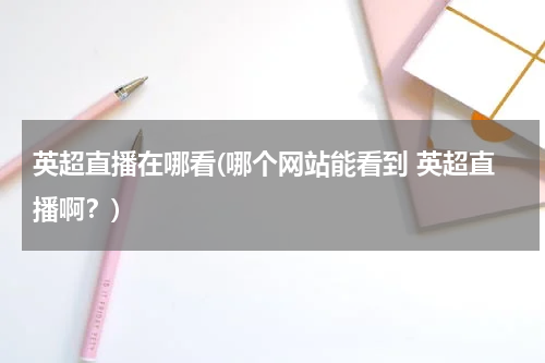 英超直播在哪看(哪个网站能看到 英超直播啊？)