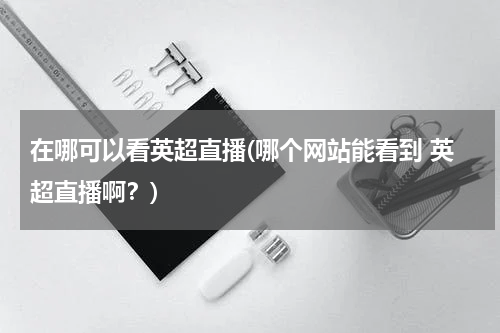 在哪可以看英超直播(哪个网站能看到 英超直播啊？)