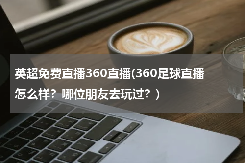 英超免费直播360直播(360足球直播怎么样？哪位朋友去玩过？)