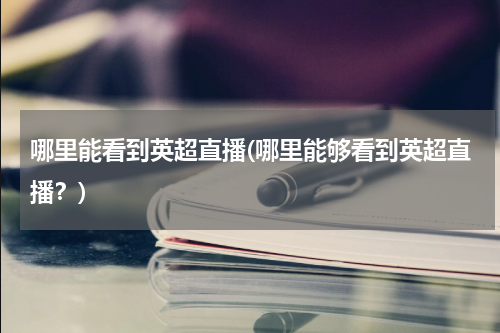 哪里能看到英超直播(哪里能够看到英超直播？)