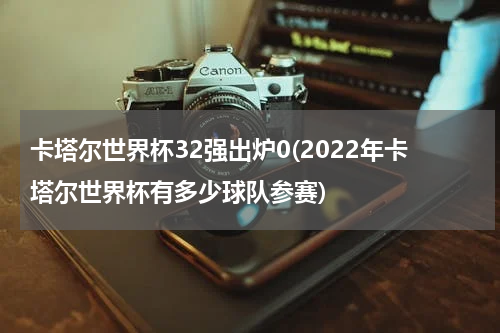 卡塔尔世界杯32强出炉0(2022年卡塔尔世界杯有多少球队参赛)