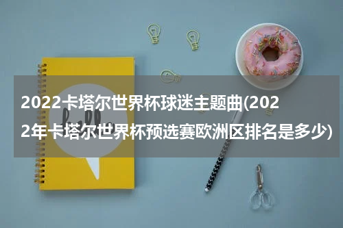 2022卡塔尔世界杯球迷主题曲(2022年卡塔尔世界杯预选赛欧洲区排名是多少)