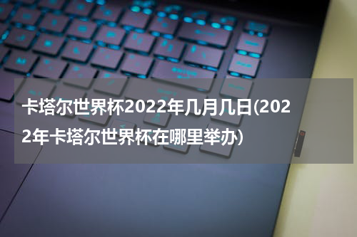 卡塔尔世界杯2022年几月几日(2022年卡塔尔世界杯在哪里举办)