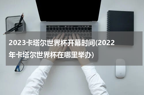 2023卡塔尔世界杯开幕时间(2022年卡塔尔世界杯在哪里举办)