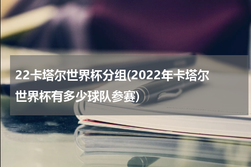 22卡塔尔世界杯分组(2022年卡塔尔世界杯有多少球队参赛)