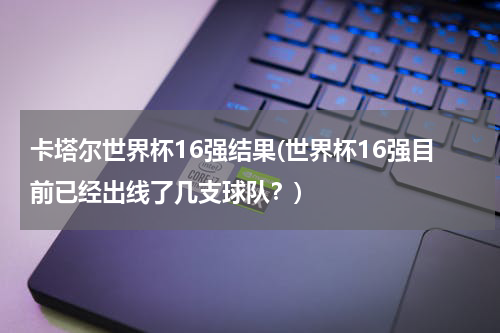 卡塔尔世界杯16强结果(世界杯16强目前已经出线了几支球队？)