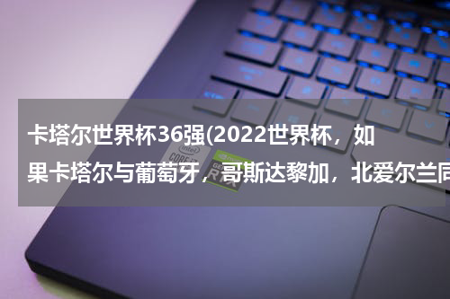 卡塔尔世界杯36强(2022世界杯，如果卡塔尔与葡萄牙，哥斯达黎加，北爱尔兰同组，这样卡塔尔能排第几，会不会像南非一样)