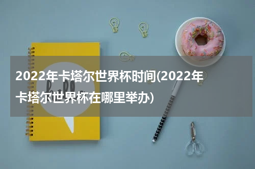 2022年卡塔尔世界杯时间(2022年卡塔尔世界杯在哪里举办)