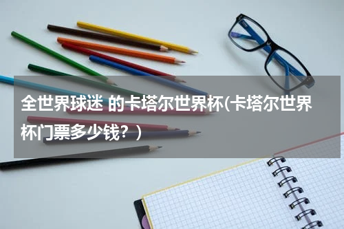 全世界球迷 的卡塔尔世界杯(卡塔尔世界杯门票多少钱？)