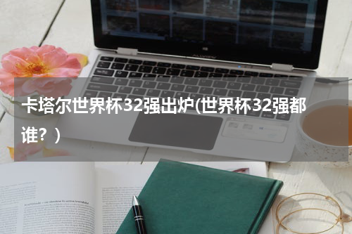卡塔尔世界杯32强出炉(世界杯32强都谁？)