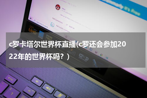 c罗卡塔尔世界杯直播(c罗还会参加2022年的世界杯吗？)