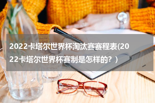 2022卡塔尔世界杯淘汰赛赛程表(2022卡塔尔世界杯赛制是怎样的？)