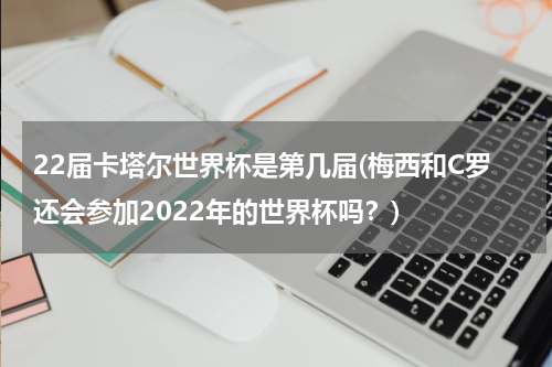 22届卡塔尔世界杯是第几届(梅西和C罗还会参加2022年的世界杯吗？)