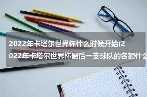 2022年卡塔尔世界杯什么时候开始(2022年卡塔尔世界杯最后一支球队的名额什么时候出来)
