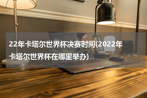 22年卡塔尔世界杯决赛时间(2022年卡塔尔世界杯在哪里举办)