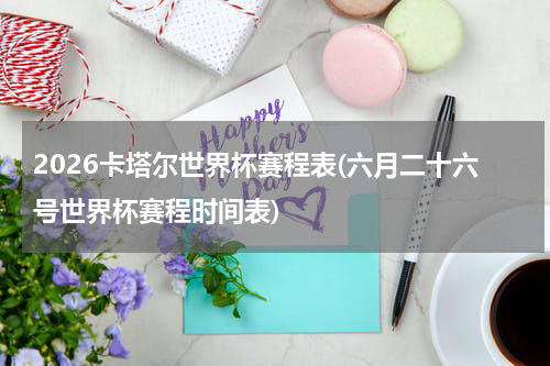 2026卡塔尔世界杯赛程表(六月二十六号世界杯赛程时间表)