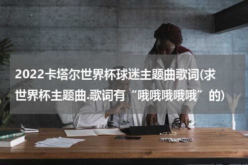 2022卡塔尔世界杯球迷主题曲歌词(求世界杯主题曲.歌词有“哦哦哦哦哦”的)