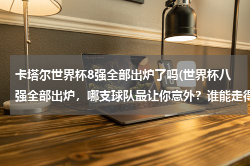 卡塔尔世界杯8强全部出炉了吗(世界杯八强全部出炉，哪支球队最让你意外？谁能走得最远？)