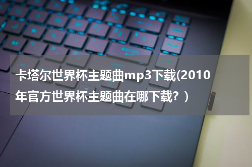 卡塔尔世界杯主题曲mp3下载(2010年官方世界杯主题曲在哪下载？)