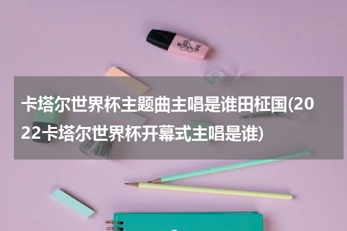 卡塔尔世界杯主题曲主唱是谁田柾国(2022卡塔尔世界杯开幕式主唱是谁)