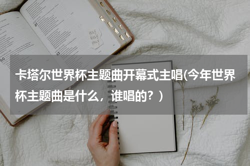 卡塔尔世界杯主题曲开幕式主唱(今年世界杯主题曲是什么，谁唱的？)