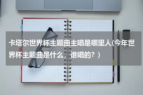 卡塔尔世界杯主题曲主唱是哪里人(今年世界杯主题曲是什么，谁唱的？)