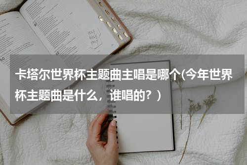 卡塔尔世界杯主题曲主唱是哪个(今年世界杯主题曲是什么，谁唱的？)