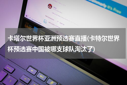 卡塔尔世界杯亚洲预选赛直播(卡特尔世界杯预选赛中国被哪支球队淘汰了)