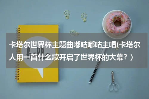 卡塔尔世界杯主题曲嘟咕嘟咕主唱(卡塔尔人用一首什么歌开启了世界杯的大幕？)