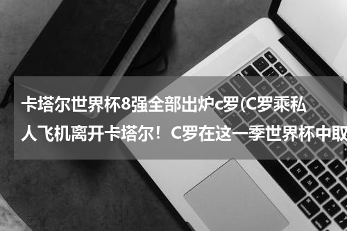 卡塔尔世界杯8强全部出炉c罗(C罗乘私人飞机离开卡塔尔！C罗在这一季世界杯中取得了怎样的成绩？)