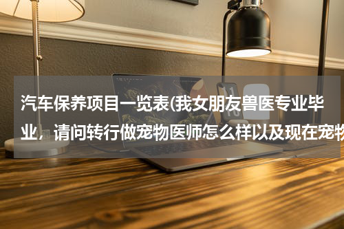 汽车保养项目一览表(我女朋友兽医专业毕业，请问转行做宠物医师怎么样以及现在宠物行业如何，了解的回答，谢谢)