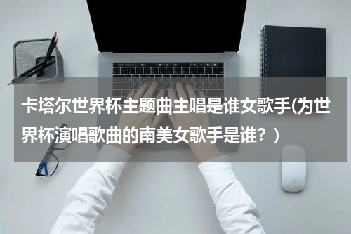 卡塔尔世界杯主题曲主唱是谁女歌手(为世界杯演唱歌曲的南美女歌手是谁？)