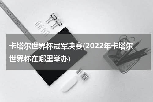 卡塔尔世界杯冠军决赛(2022年卡塔尔世界杯在哪里举办)
