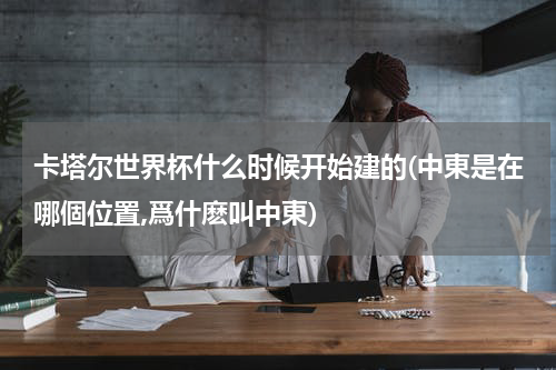 卡塔尔世界杯什么时候开始建的(中東是在哪個位置,爲什麽叫中東)