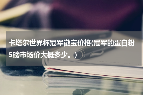 卡塔尔世界杯冠军徽宝价格(冠军的蛋白粉5磅市场价大概多少。)