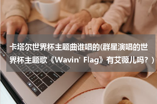 卡塔尔世界杯主题曲谁唱的(群星演唱的世界杯主题歌《Wavin' Flag》有艾薇儿吗？)
