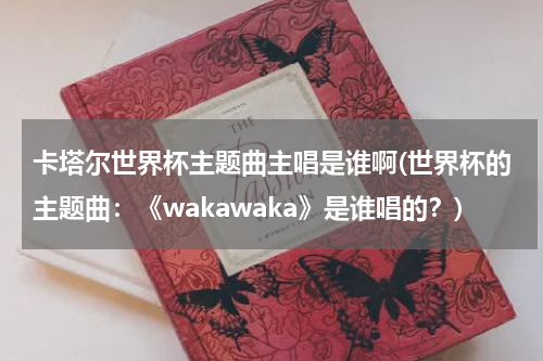 卡塔尔世界杯主题曲主唱是谁啊(世界杯的主题曲：《wakawaka》是谁唱的？)