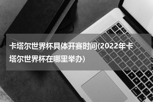 卡塔尔世界杯具体开赛时间(2022年卡塔尔世界杯在哪里举办)
